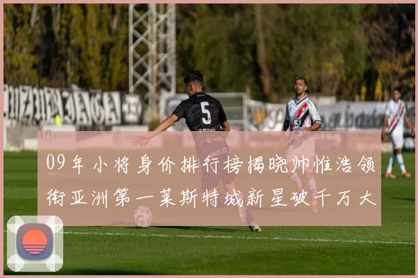 09年小将身价排行榜揭晓帅惟浩领衔亚洲第一莱斯特城新星破千万大关