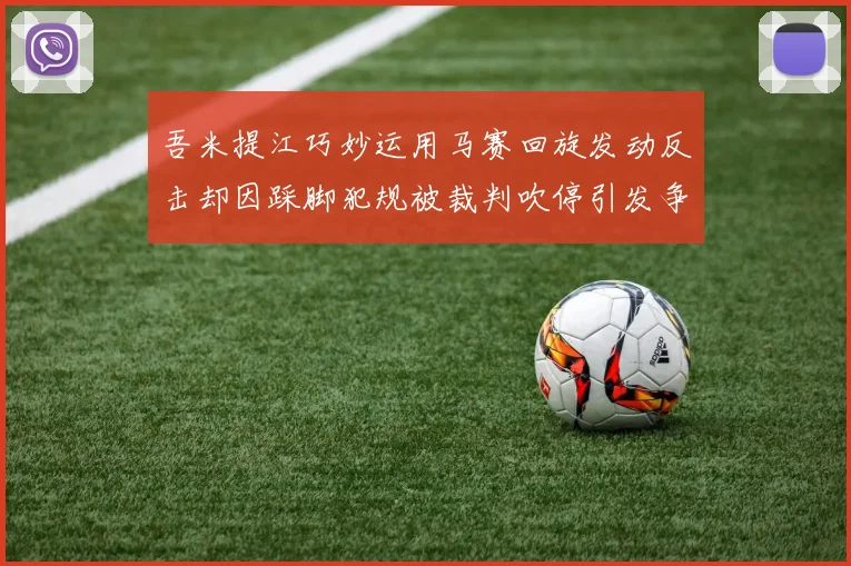 吾米提江巧妙运用马赛回旋发动反击却因踩脚犯规被裁判吹停引发争议