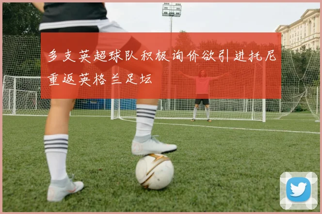 多支英超球队积极询价欲引进托尼重返英格兰足坛