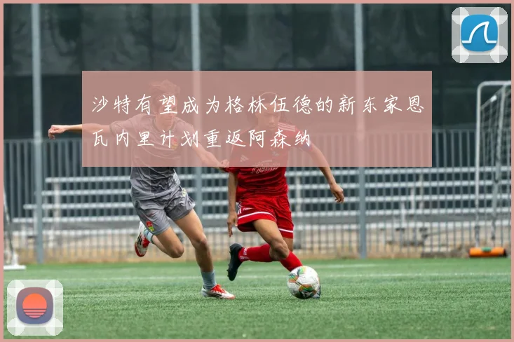 沙特有望成为格林伍德的新东家恩瓦内里计划重返阿森纳