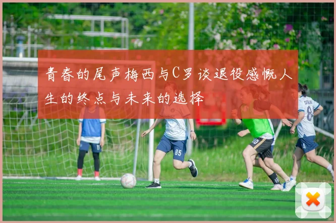 青春的尾声梅西与C罗谈退役感慨人生的终点与未来的选择