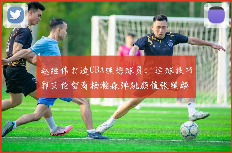 赵继伟打造CBA理想球员：运球技巧郭艾伦智商杨瀚森弹跳颜值张镇麟完美结合