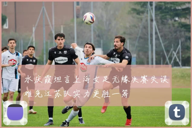 水庆霞坦言上海女足无缘决赛失误难免江苏队实力更胜一筹