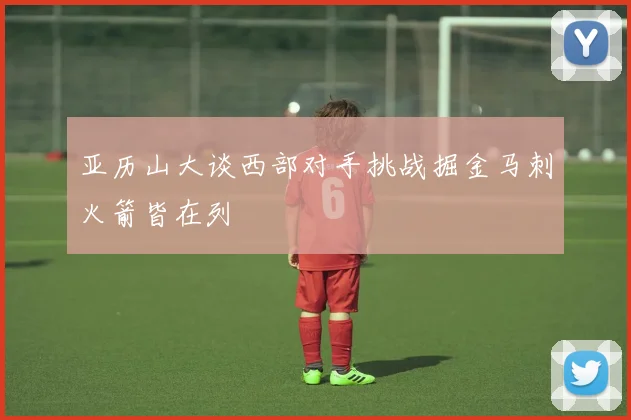 亚历山大谈西部对手挑战掘金马刺火箭皆在列