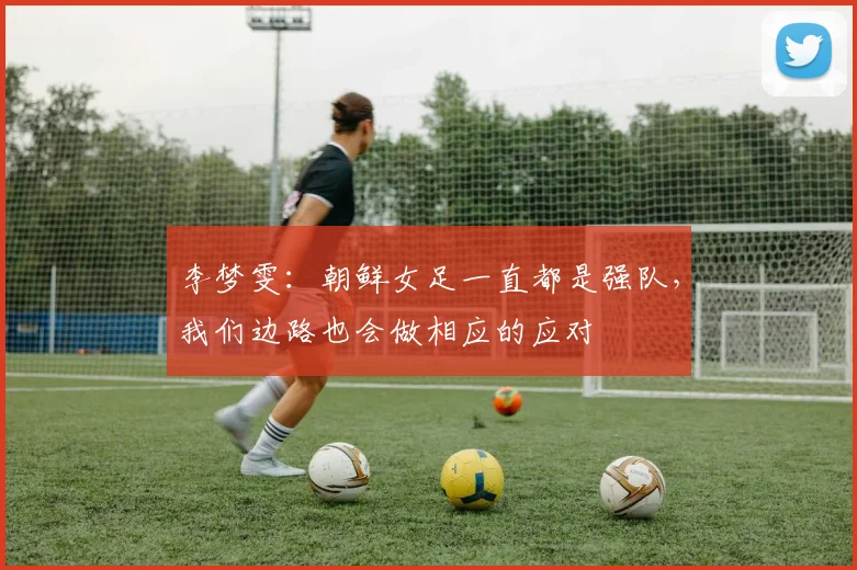 李梦雯：朝鲜女足一直都是强队，我们边路也会做相应的应对
