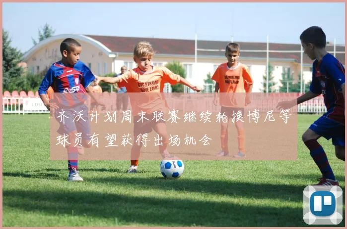 齐沃计划周末联赛继续轮换博尼等球员有望获得出场机会