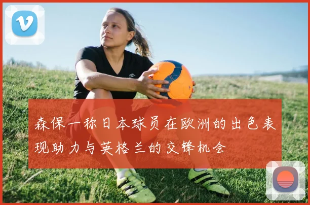 森保一称日本球员在欧洲的出色表现助力与英格兰的交锋机会