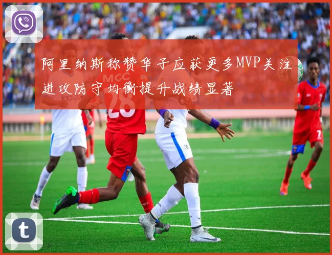阿里纳斯称赞华子应获更多MVP关注进攻防守均衡提升战绩显著