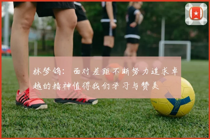 林梦鸽：面对差距不断努力追求卓越的精神值得我们学习与赞美