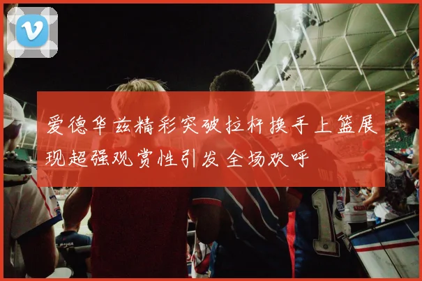 爱德华兹精彩突破拉杆换手上篮展现超强观赏性引发全场欢呼