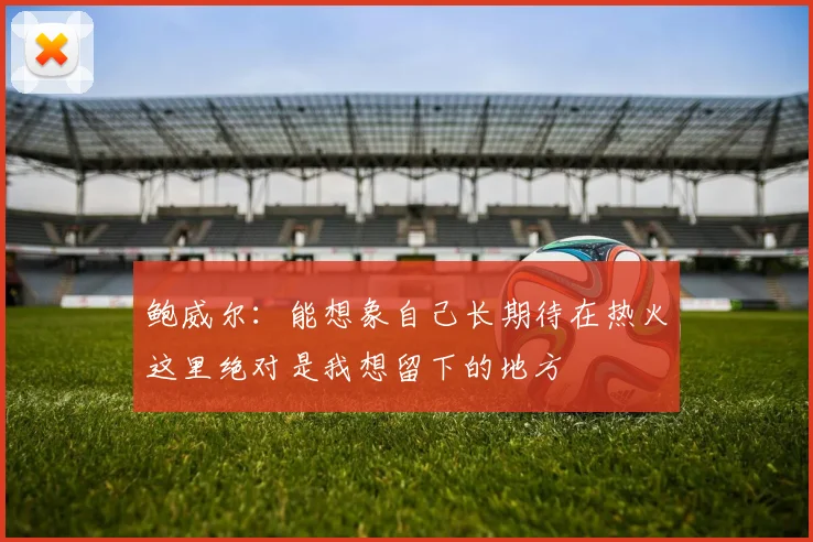 鲍威尔：能想象自己长期待在热火这里绝对是我想留下的地方