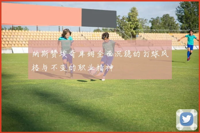 纳斯赞埃奇库姆全面沉稳的打球风格与不变的职业精神