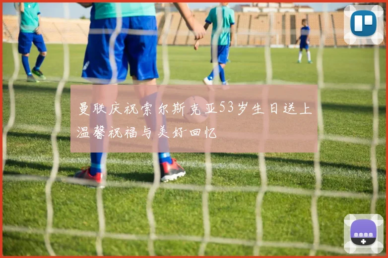 曼联庆祝索尔斯克亚53岁生日送上温馨祝福与美好回忆