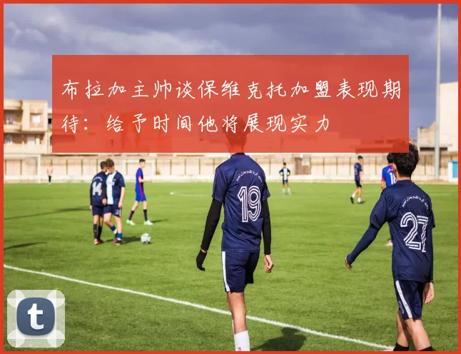 布拉加主帅谈保维克托加盟表现期待：给予时间他将展现实力