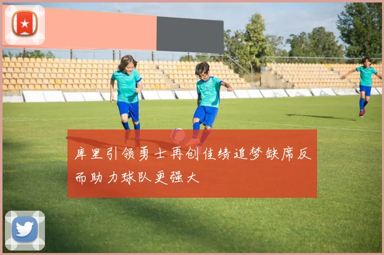 库里引领勇士再创佳绩追梦缺席反而助力球队更强大