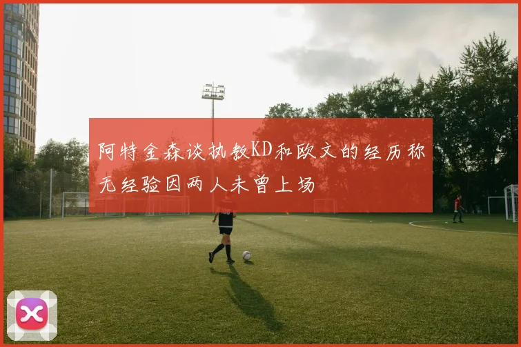 阿特金森谈执教KD和欧文的经历称无经验因两人未曾上场