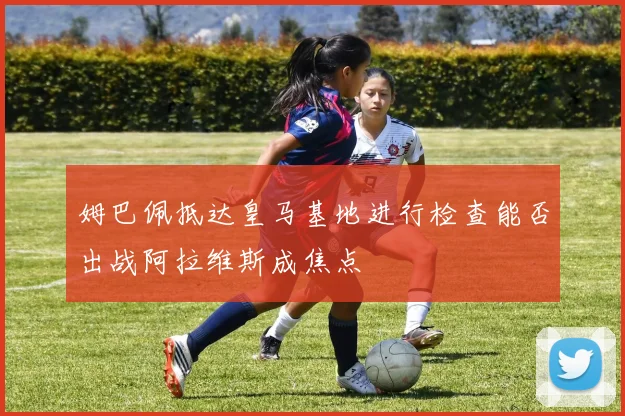 姆巴佩抵达皇马基地进行检查能否出战阿拉维斯成焦点