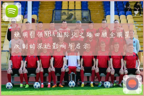 姚明引领NBA国际化之路回顾全明星改制的深远影响与启示