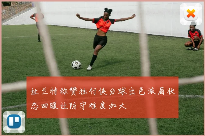 杜兰特称赞独行侠分球出色浓眉状态回暖让防守难度加大