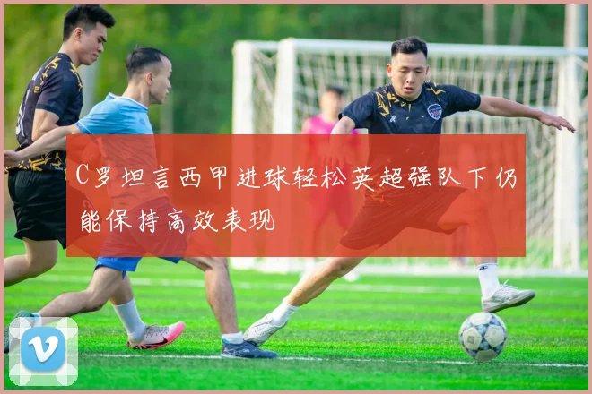 C罗坦言西甲进球轻松英超强队下仍能保持高效表现