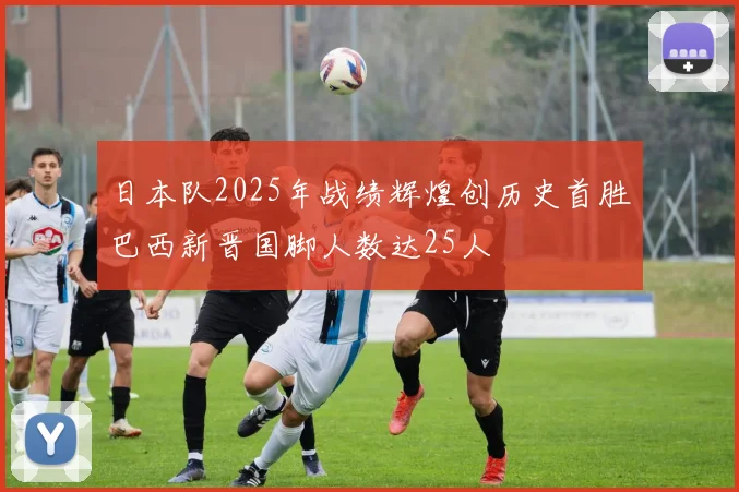 日本队2025年战绩辉煌创历史首胜巴西新晋国脚人数达25人