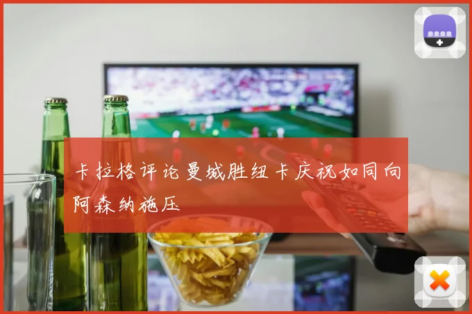 卡拉格评论曼城胜纽卡庆祝如同向阿森纳施压