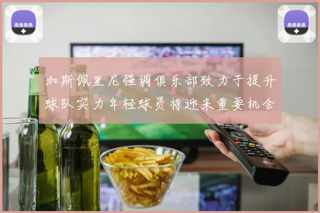 加斯佩里尼强调俱乐部致力于提升球队实力年轻球员将迎来重要机会