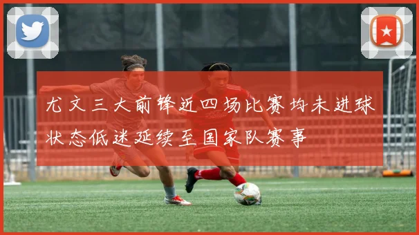 尤文三大前锋近四场比赛均未进球状态低迷延续至国家队赛事