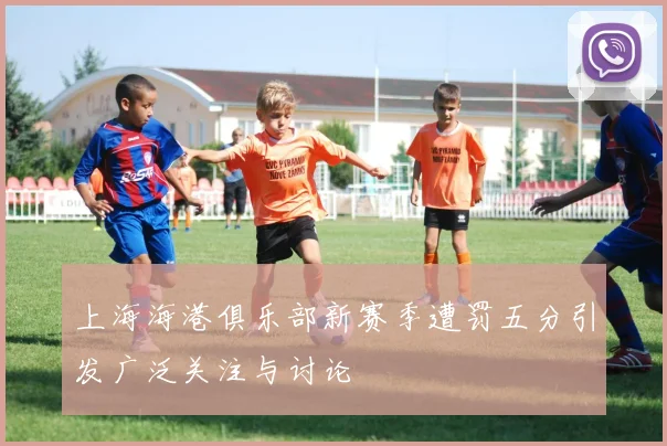 上海海港俱乐部新赛季遭罚五分引发广泛关注与讨论