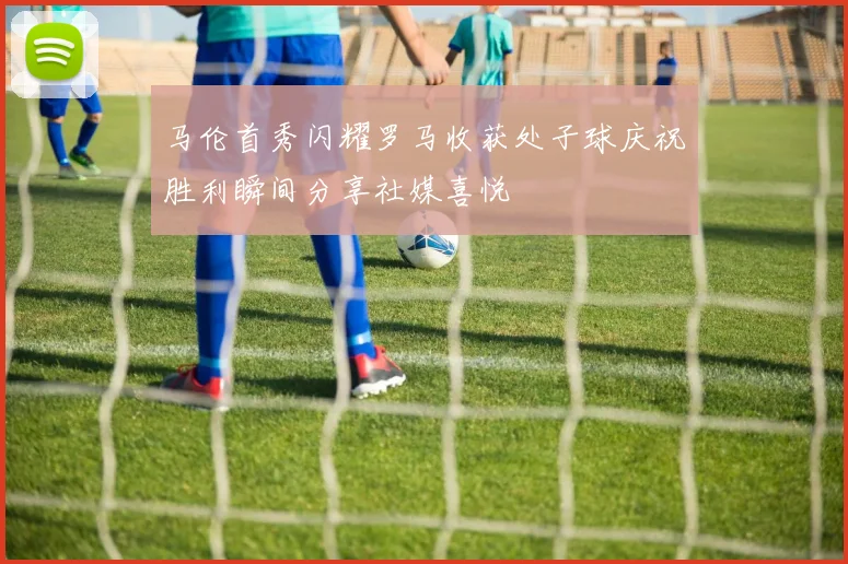 马伦首秀闪耀罗马收获处子球庆祝胜利瞬间分享社媒喜悦
