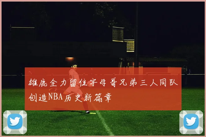 雄鹿全力留住字母哥兄弟三人同队创造NBA历史新篇章