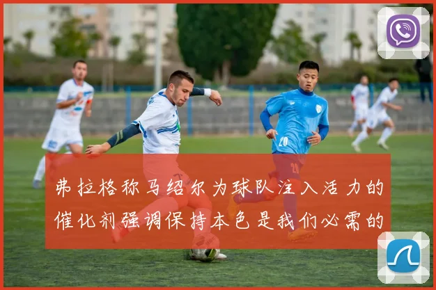 弗拉格称马绍尔为球队注入活力的催化剂强调保持本色是我们必需的