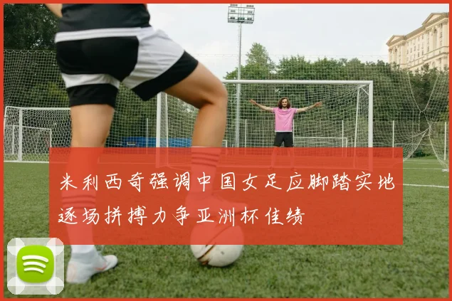 米利西奇强调中国女足应脚踏实地逐场拼搏力争亚洲杯佳绩